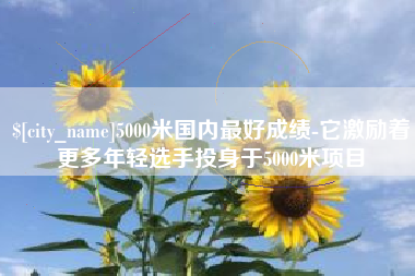 亳州5000米国内最好成绩-它激励着更多年轻选手投身于5000米项目