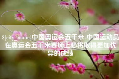 亳州中国奥运会五千米-中国运动员在奥运会五千米赛场上必将取得更加优异的成绩