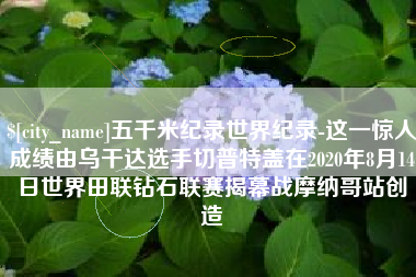 亳州五千米纪录世界纪录-这一惊人成绩由乌干达选手切普特盖在2020年8月14日世界田联钻石联赛揭幕战摩纳哥站创造