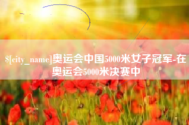 亳州奥运会中国5000米女子冠军-在奥运会5000米决赛中