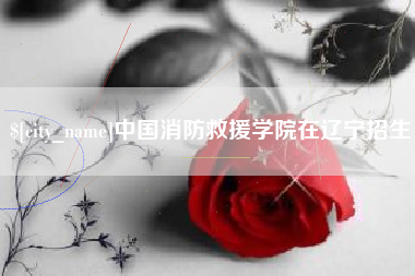亳州中国消防救援学院在辽宁招生