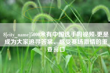 亳州5000米有中国选手吗视频-更是成为大家追寻答案、感受赛场激情的重要窗口