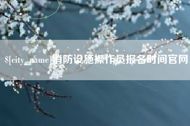 亳州消防设施操作员报名时间官网