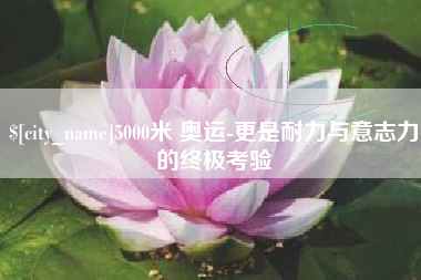 亳州5000米 奥运-更是耐力与意志力的终极考验