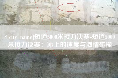 亳州短道5000米接力决赛-短道5000米接力决赛：冰上的速度与激情碰撞