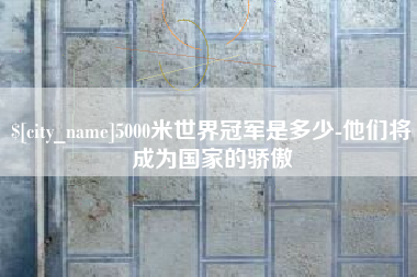 亳州5000米世界冠军是多少-他们将成为国家的骄傲