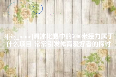 亳州滑冰比赛中的5000米接力属于什么项目-常常引发体育爱好者的探讨