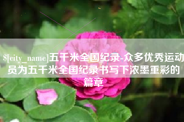 亳州五千米全国纪录-众多优秀运动员为五千米全国纪录书写下浓墨重彩的篇章
