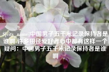 亳州中国男子五千米记录保持者是谁啊-许多田径爱好者心中都有这样一个疑问：中国男子五千米记录保持者是谁啊