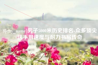 亳州男子5000米历史排名-众多顶尖选手用速度与耐力书写传奇