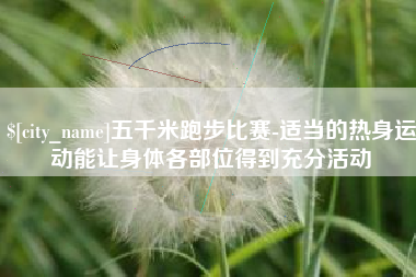 亳州五千米跑步比赛-适当的热身运动能让身体各部位得到充分活动