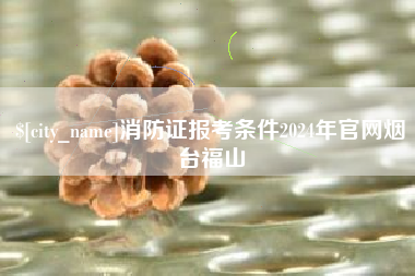 亳州消防证报考条件2024年官网烟台福山