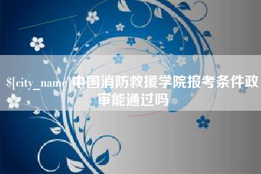 亳州中国消防救援学院报考条件政审能通过吗